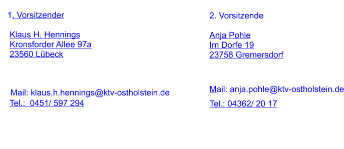1. Vorsitzender      Klaus H. Hennings     Kronsforder Allee 97a     23560 Lübeck                   Tel.:  0451/ 597 294  Mail: klaus.h.hennings@ktv-ostholstein.de 2. Vorsitzende  Anja Pohle Im Dorfe 19 23758 Gremersdorf     Tel.: 04362/ 20 17 Mail: anja.pohle@ktv-ostholstein.de